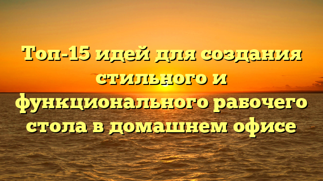 Топ-15 идей для создания стильного и функционального рабочего стола в домашнем офисе