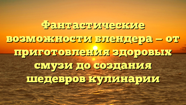 Фантастические возможности блендера — от приготовления здоровых смузи до создания шедевров кулинарии