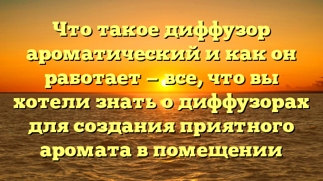 Что такое диффузор ароматический и как он работает — все, что вы хотели знать о диффузорах для создания приятного аромата в помещении