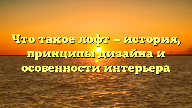 Что такое лофт — история, принципы дизайна и особенности интерьера