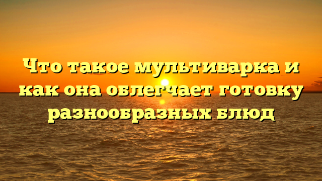 Что такое мультиварка и как она облегчает готовку разнообразных блюд