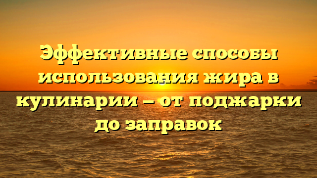 Эффективные способы использования жира в кулинарии — от поджарки до заправок