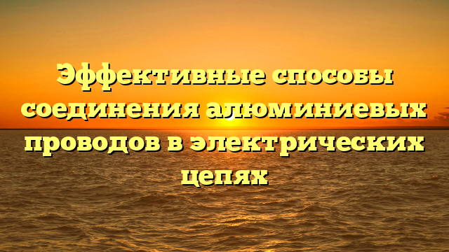 Эффективные способы соединения алюминиевых проводов в электрических цепях