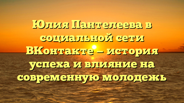 Юлия Пантелеева в социальной сети ВКонтакте — история успеха и влияние на современную молодежь