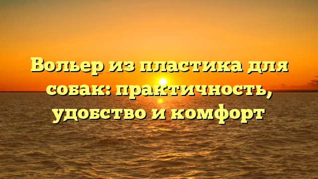 Вольер из пластика для собак: практичность, удобство и комфорт