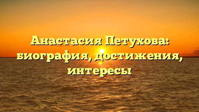 Анастасия Петухова: биография, достижения, интересы