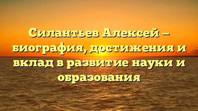 Силантьев Алексей — биография, достижения и вклад в развитие науки и образования